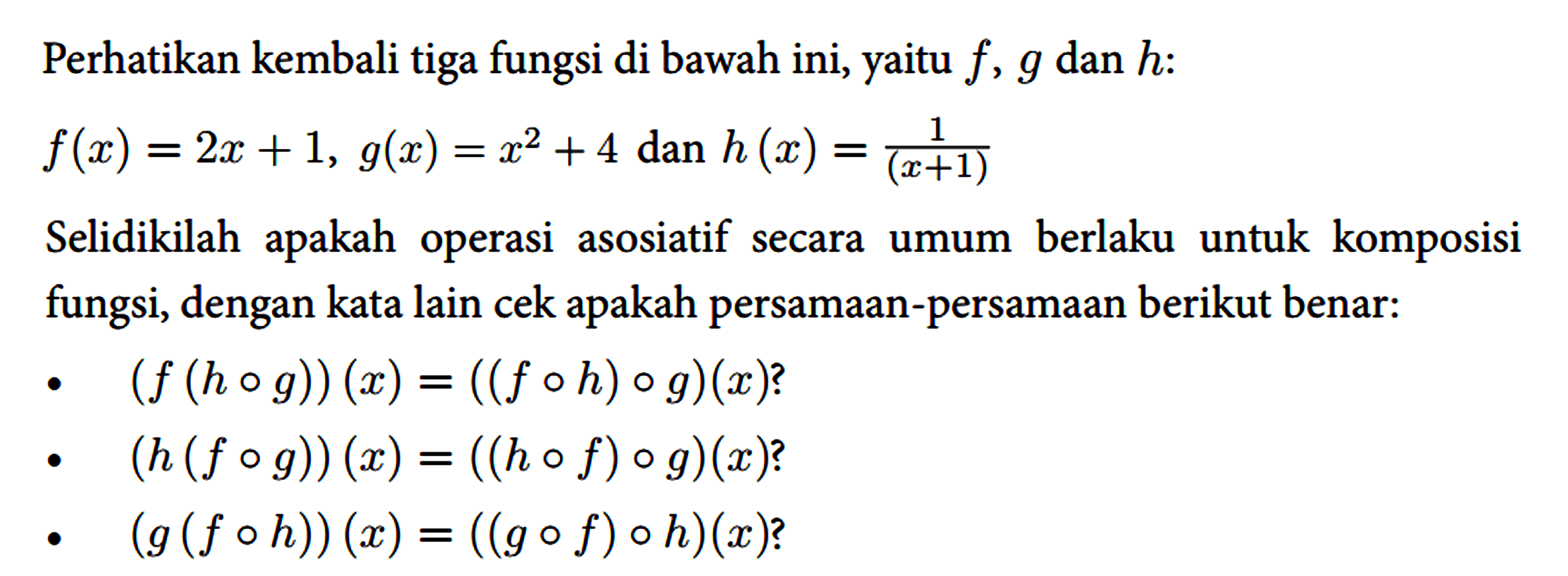 Perhatikan kembali tiga fungsi di bawah ini, yaitu f, g dan h :
 
 f(x)=2 x+1, g(x)=x^(2)+4 { dan ) h(x)=(1)/((x+1))
 
 Selidikilah apakah operasi asosiatif secara umum berlaku untuk komposisi fungsi, dengan kata lain cek apakah persamaan-persamaan berikut benar:
 - (f(h o g))(x)=((f o h) o g)(x) ? 
 - (h(f o g))(x)=((h o f) o g)(x) ?
 - (g(f o h))(x)=((g o f) o h)(x) ?