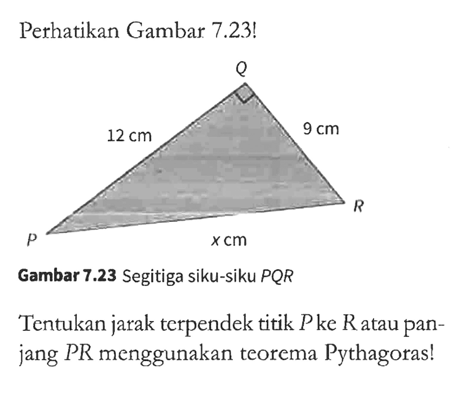 Pethatikan Gambar 7.23! 
Q 12 cm 9 cm R x cm P 
Gambar 7.23 Segitiga siku-siku PQR 
Tentukan jarak terpendek titik P ke R atau panjang PR menggunakan teorema Pythagoras!