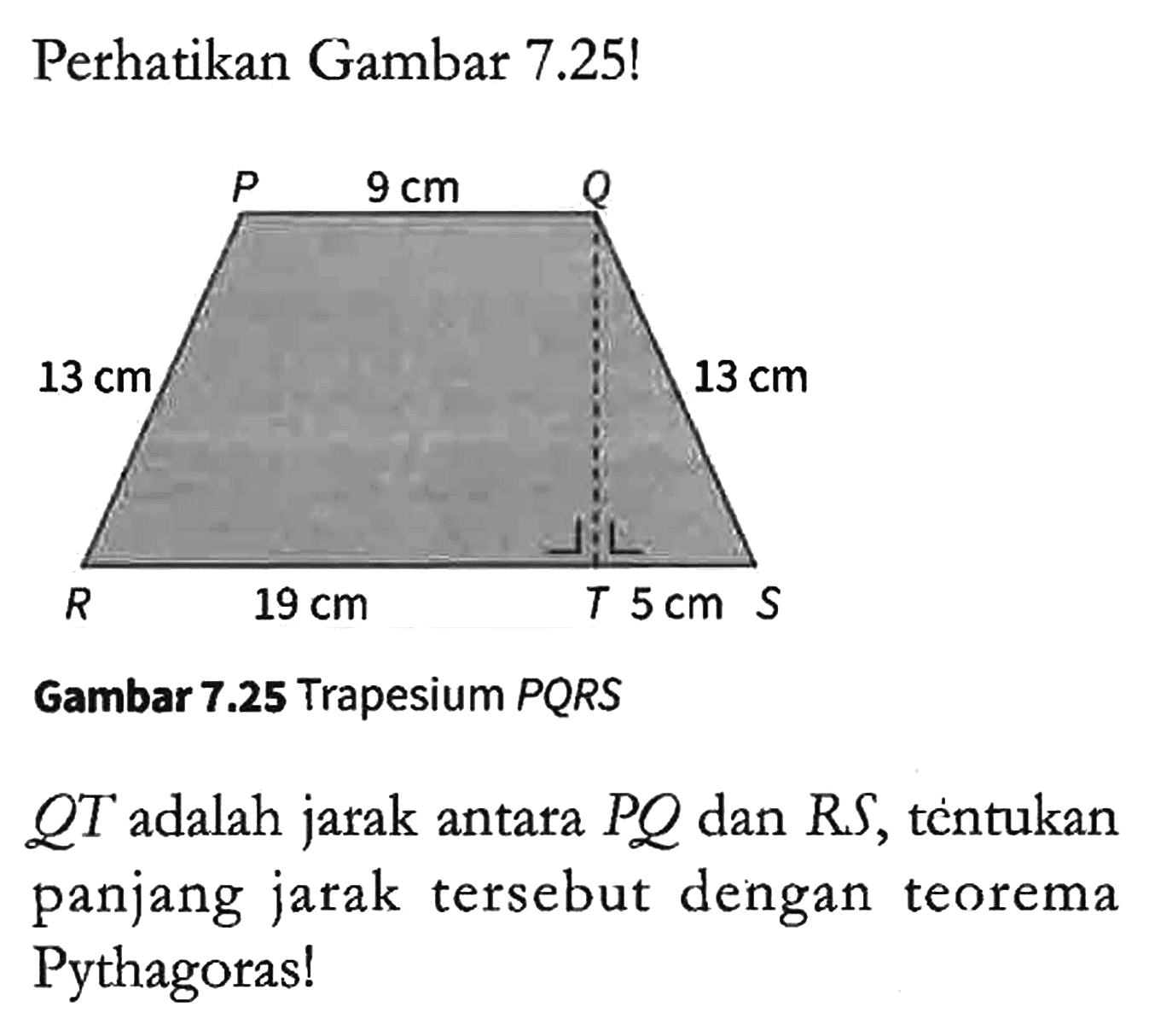 Perhatikan Gambar 7.25! P 9 cm Q 13 cm 13 cm R 19 cm T 5 cm S Gambar 7.25 Trapesium PQRS QT adalah jarak antara PQ dan RS, tèntukan panjang jarak tersebut dengan teorema Pythagoras!