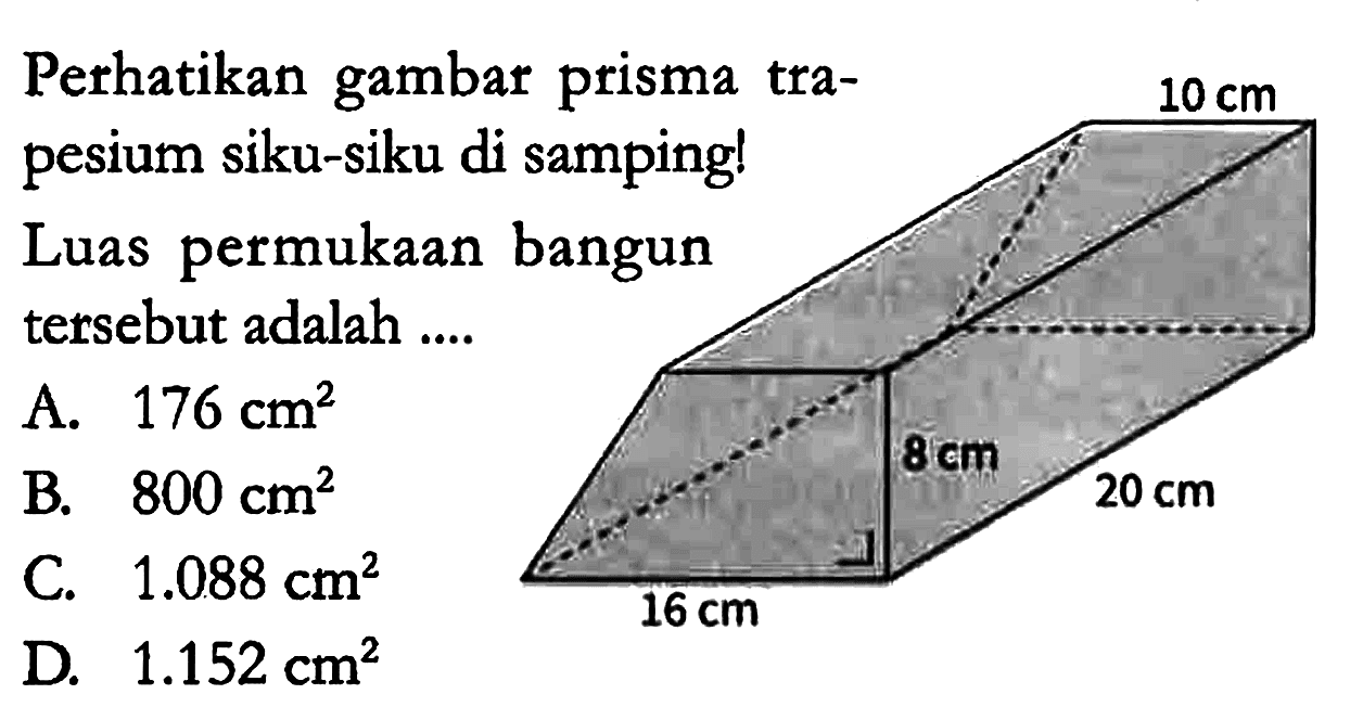 Perhatikan gambar prisma trapesium siku-siku di samping! Luas permukaan bangun tersebut adalah ....
A. 176 cm^2 
B. 800 cm^2 
C. 1.088 cm^2 
D. 1.152 cm^2
10 cm 8 cm 20 cm 16 cm 