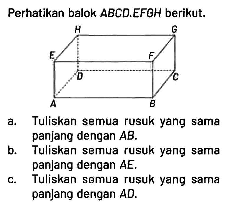 Perhatikan balok ABCD.EFGH berikut.
A B C D E F G H

a. Tuliskan semua rusuk yang sama panjang dengan  AB.
b. Tuliskan semua rusuk yang sama panjang dengan  AE.
c. Tuliskan semua rusuk yang sama panjang dengan  AD.