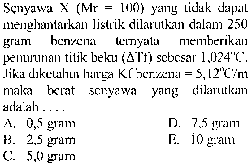 Senyawa  X (Mr=100)  yang tidak dapat menghantarkan listrik dilarutkan dalam 250 gram benzena temyata memberikan penurunan titik beku (delta Tf) sebesar  1,024 C . Jika diketahui harga Kf benzena=5,12 C/m  maka berat senyawa yang dilarutkan adalah ....