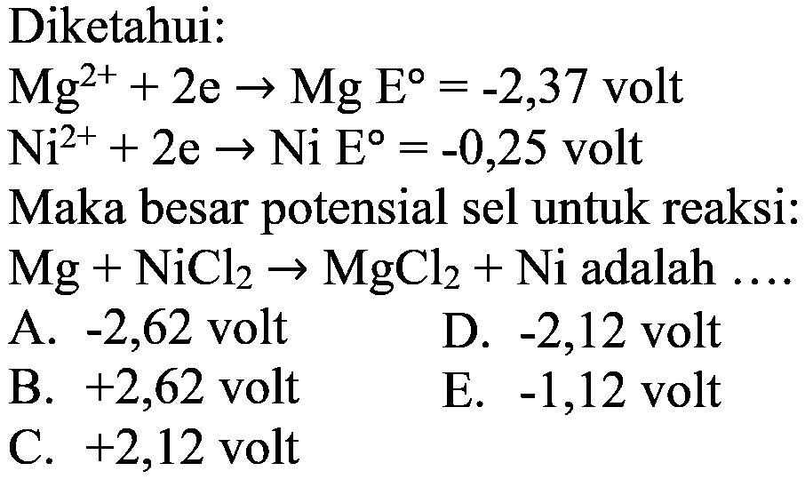 Diketahui: Mg^(2+) + 2e -> Mg E=-2,37 volt Ni^(2+) + 2e -> Ni E=-0,25 volt Maka besar potensial sel untuk reaksi: Mg + NiCl2 -> MgCl2 + Ni adalah ....  