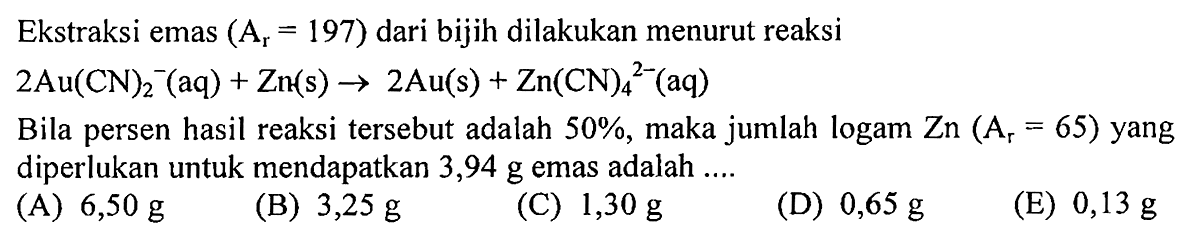 Ekstraksi emas  (Ar=197)  dari bijih dilakukan menurut reaksi2 Au(CN)2^-(aq) + Zn(s) -> 2 Au(s) + Zn(CN)4^(2-)(aq) Bila persen hasil reaksi tersebut adalah  50%, maka jumlah logam Zn(Ar=65) yang diperlukan untuk mendapatkan 3,94 g emas adalah ....