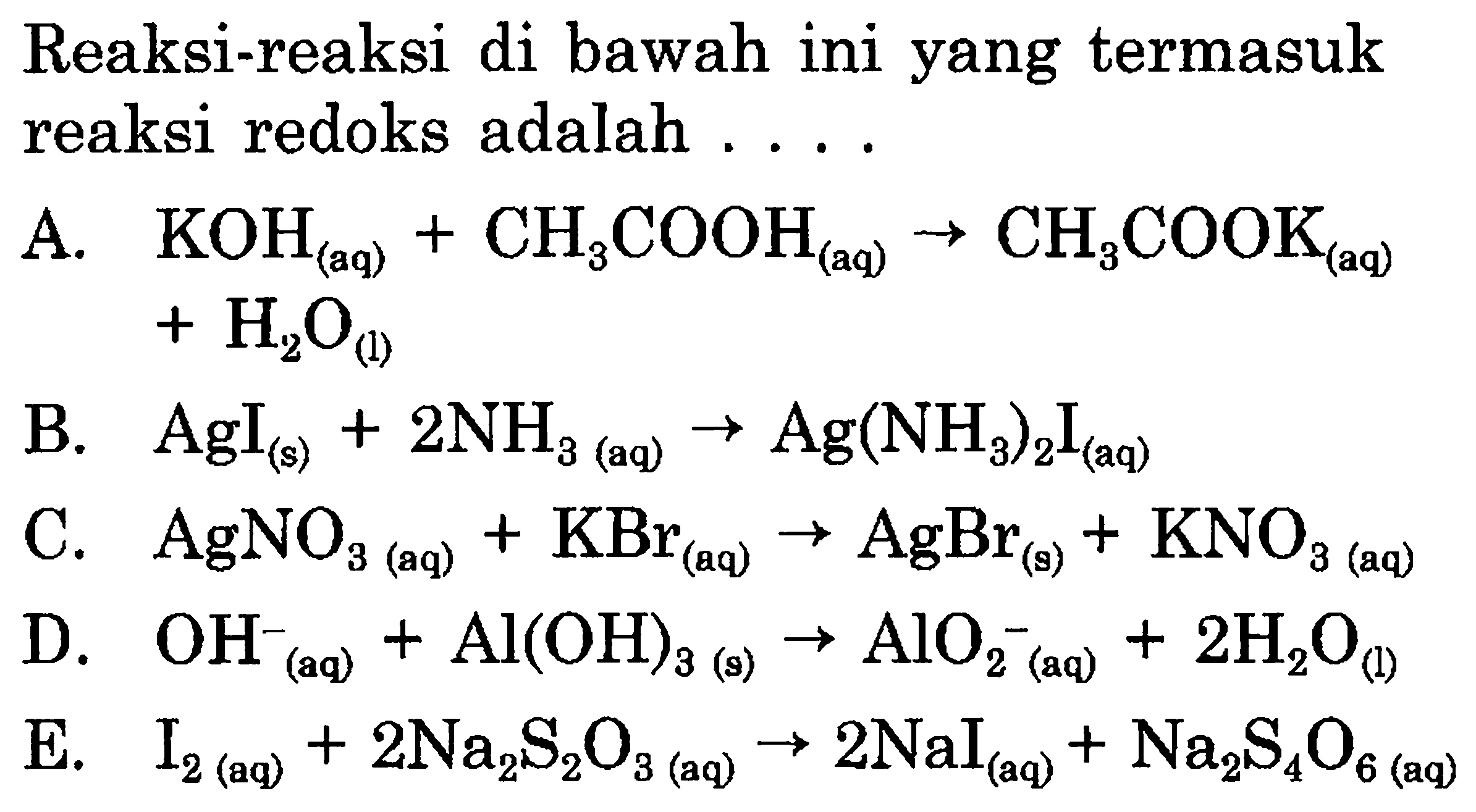 Reaksi-reaksi di bawah ini yang termasuk reaksi redoks adalah  ... . 

A.  KOH_((aq))+CH_(3) COOH_((aq)) -> CH_(3) COOK_((aq))   +H_(2) O_((1)) 
B.  AgI_((s))+2 NH_(3(aq)) -> Ag(NH_(3))_(2) I_((aq)) 
C.  AgNO_(3)(aq)+KBr_((aq)) -> AgBr_((s))+KNO_(3  { (aq) )) 
D.  OH_(( {(aq) ))^(-)+Al(OH)_(3(s)) -> AlO_(2)^(-)(aq)+2 H_(2) O_((l)) 
E.  I_(2  { (aq) ))+2 Na_(2) ~S_(2) O_(3(aq)) -> 2 NaI_((aq))+Na_(2) ~S_(4) O_(6  { (aq) )) 
