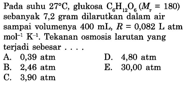 Pada suhu 27 C, glukosa C6H12O6 (Mr=180) sebanyak 7,2 gram dilarutkan dalam air sampai volumenya 400 mL, R=0,082 L atm mol^(-1) K^(-1). Tekanan osmosis larutan yang terjadi sebesar .... 