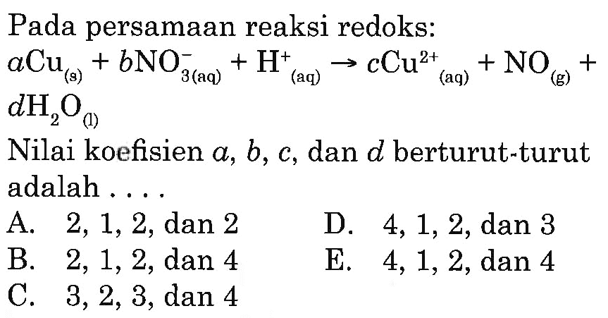 Pada persamaan reaksi redoks: aCu(s)+bNO3^-(aq)+H^+(aq) -> cCu^2+(aq)+NO(g)+dH2O(l) Nilai koefisien a, b, c, dan d berturut-turut adalah ... A. 2, 1, 2, dan 2 B. 2, 1, 2, dan 4 C. 3 ,2 , 3, dan 4 D. 4, 1, 2 dan 3 E. 4, 1, 2, dan 4 