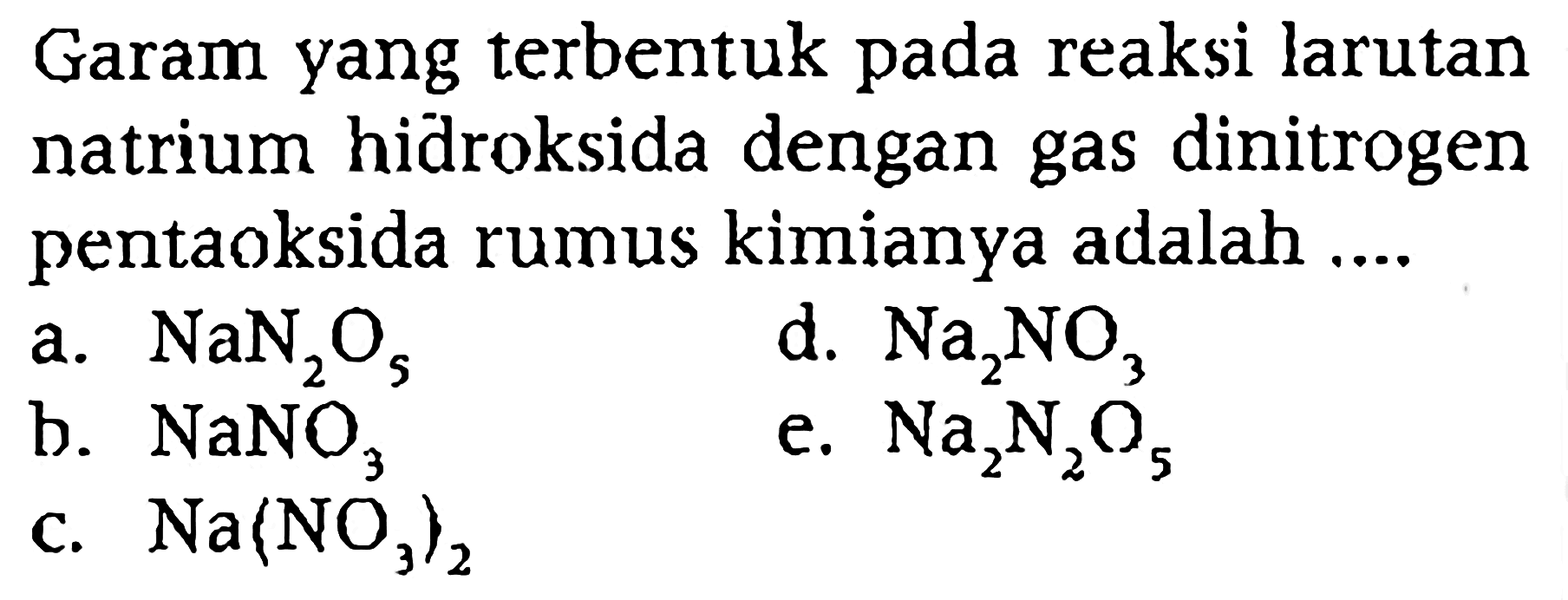 Garam yang terbentuk pada reaksi larutan natrium hidroksida dengan gas dinitrogen pentaoksida rumus kimianya adalah ....
a. NaN2 O5
d. Na2 NO3
b. NaNO3
e. Na2 N2 O5
c. Na(NO3)2