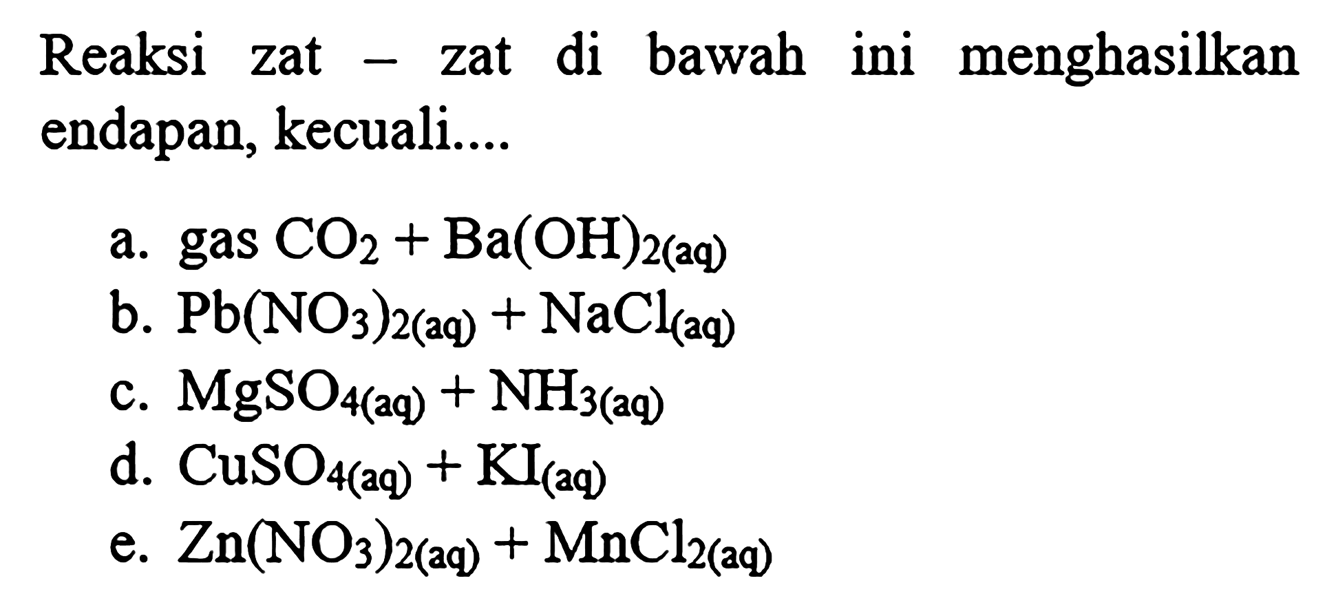 Reaksi zat - zat di bawah ini menghasilkan endapan, kecuali....
a. gas CO2+Ba(OH)2   (aq) 
b. Pb(NO3)2(aq)+NaCl(aq)
c. MgSO4(  aq )+NH3(  aq )
d. CuSO4(a q)+KI(a q)
e. Zn(NO3)2(aq)+MnCl2(aq)