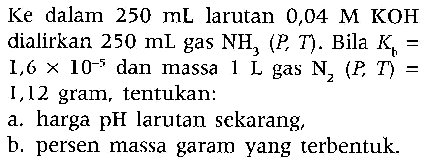 Ke dalam  250 mL  larutan 0,04 M KOH dialirkan  250 mL  gas  NH3(P, T) . Bila  Kb=   1,6 x 10^-5  dan massa  1 L  gas  N2(P, T)=  1,12 gram, tentukan:
a. harga  pH  larutan sekarang,
b. persen massa garam yang terbentuk.
