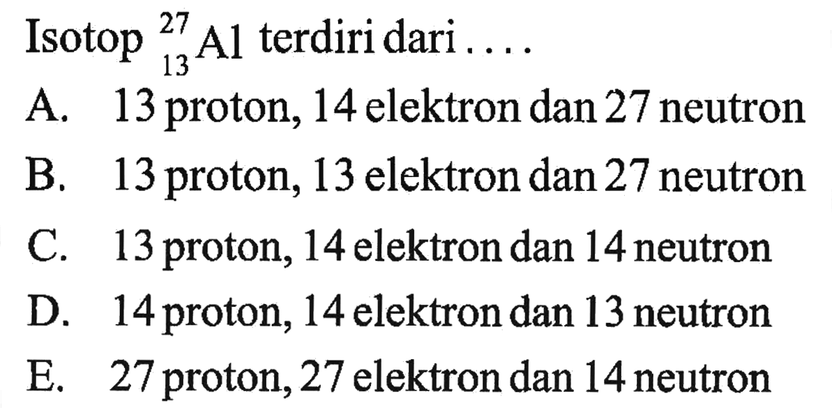 Isotop 27 13 Al terdiri dari ... A. 13 proton, 14 elektron dan 27 neutron B. 13 proton, 13 elektron dan 27 neutron C. 13 proton, 14 elektron dan 14 neutron D. 14 proton, 14 elektron dan 13 neutron E. 27 proton, 27 elektron dan 14 neutron 