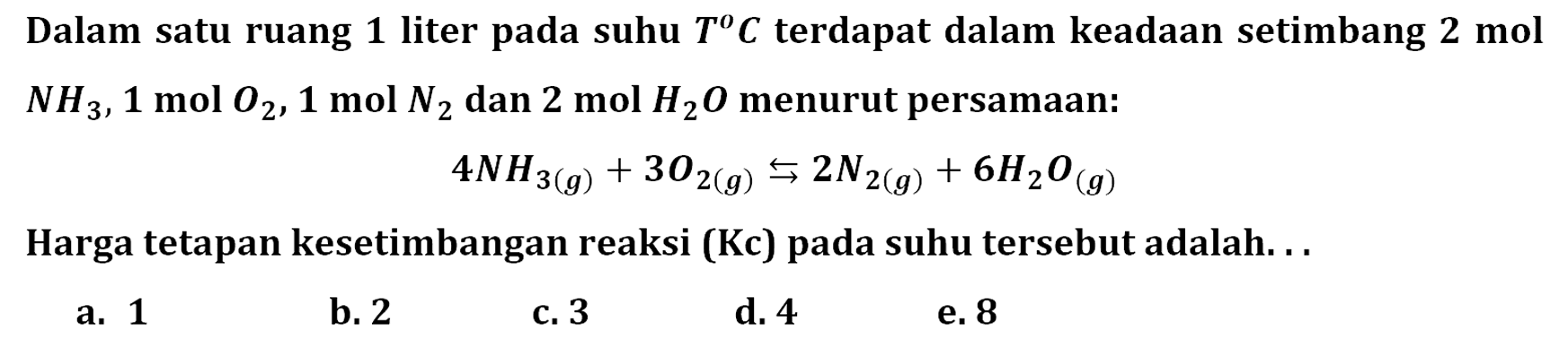 Dalam satu ruang 1 liter pada suhu T C terdapat dalam keadaan setimbang 2 mol NH3, 1 mol O2, 1 mol N2 dan 2 mol H2 O menurut persamaan:4 NH3(g)+3 O2(g) <=> 2 N2(g)+6 H2O(g)Harga tetapan kesetimbangan reaksi (Kc) pada suhu tersebut adalah. . .