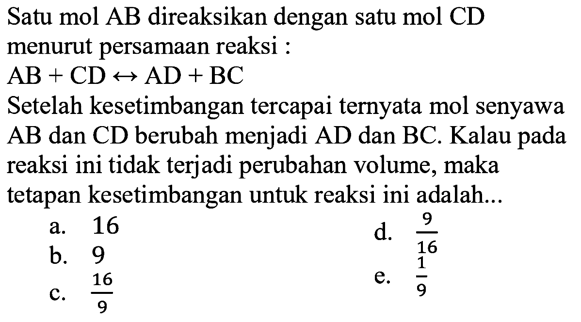 Satu mol AB direaksikan dengan satu mol CD menurut persamaan reaksi :  AB+CD<->AD+BC  Setelah kesetimbangan tercapai ternyata mol senyawa  AB  dan  CD  berubah menjadi  AD  dan  BC . Kalau pada reaksi ini tidak terjadi perubahan volume, maka tetapan kesetimbangan untuk reaksi ini adalah... 