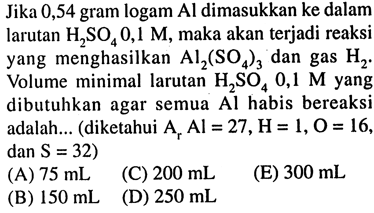 Jika 0,54 gram logam  Al  dimasukkan ke dalam larutan  H_(2) SO_(4) 0,1 M , maka akan terjadi reaksi yang menghasilkan  Al_(2)(SO_(4))_(3)  dan gas  H_(2) . Volume minimal larutan  H_(2) SO_(4) 0,1 M  yang dibutuhkan agar semua  Al  habis bereaksi adalah... (diketahui  A_(r) Al=27, H=1, O=16 ,  dan S=32  )
  { (A) ) 75 ~mL   { (C) ) 200 ~mL 
(E)  300 ~mL 
(B)  150 ~mL 
(D)  250 ~mL 