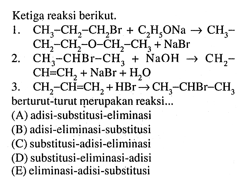 Ketiga reaksi berikut.1. CH3-CH2-CH2 Br+C2 H5 ONa -> CH3- CH2-CH2-O-CH2-CH3+NaBr 2. CH3-CHBr-CH3+NaOH -> CH2- CH=CH2+NaBr+H2O 3. CH2-CH=CH2+HBr -> CH3-CHBr-CH3 berturut-turut merupakan reaksi...(A) adisi-substitusi-eliminasi(B) adisi-eliminasi-substitusi(C) substitusi-adisi-eliminasi(D) substitusi-eliminasi-adisi(E) eliminasi-adisi-substitusi