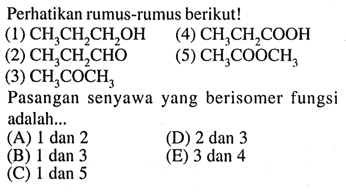 Perhatikan rumus-rumus berikut! 
(1) CH3CH2CH2OH 
(4) CH3CH2COOH 
(2) CH3CH2CHO 
(5) CH3COOCH3 
(3) CH3COCH3 
Pasangan senyawa yang berisomer fungsi adalah... 
(A) 1 dan 2 (D) 2 dan 3 (B) 1 dan 3 (E) 3 dan 4 (C) 1 dan 5