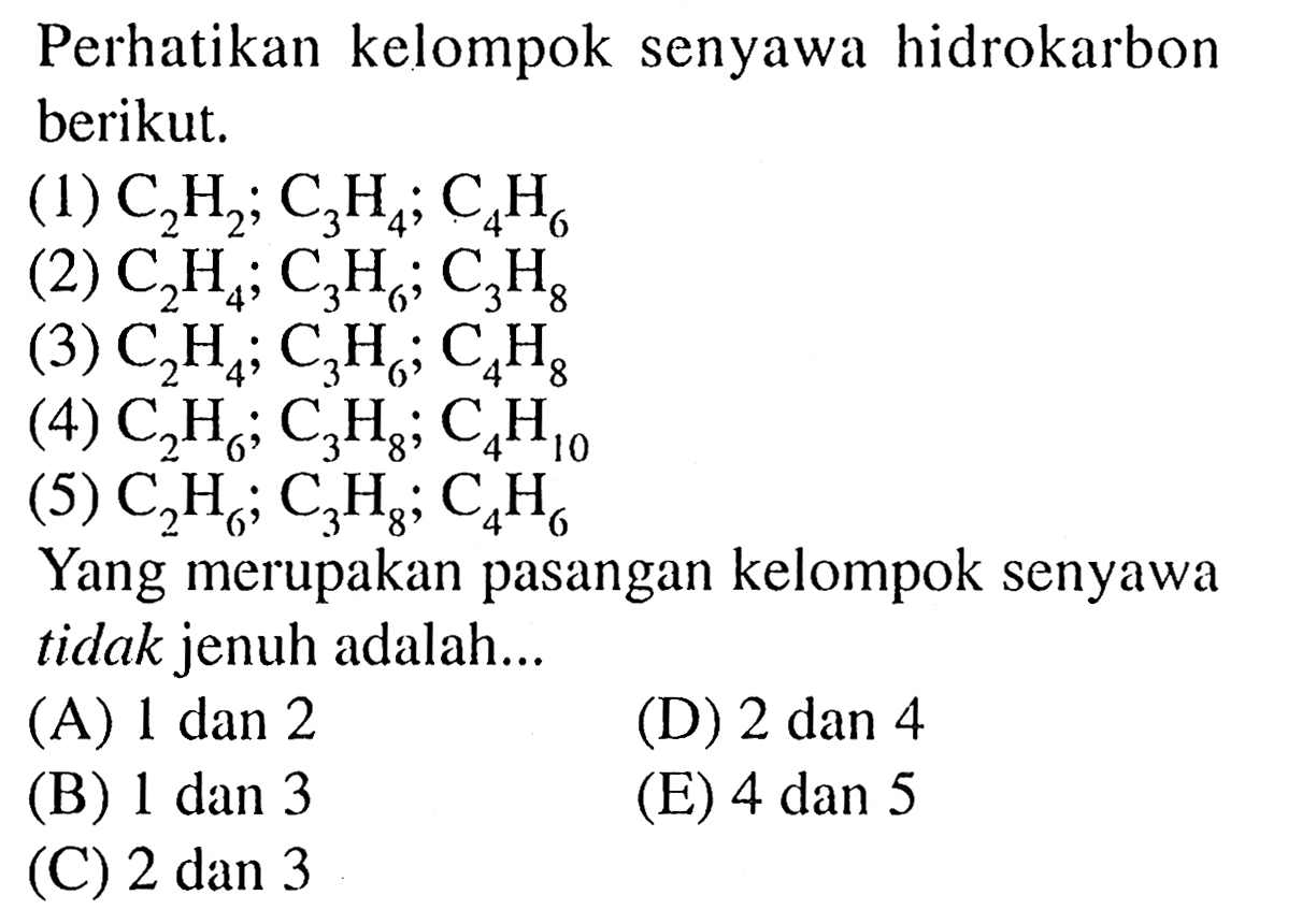 Perhatikan kelompok senyawa hidrokarbon berikut.(1) C2H2; C3H4; C4H6 (2) C2H4; C3H6; C3H8 (3) C2H4; C3H6; C4H8 (4) C2H6; C3H8; C4H10 (5) C2H6; C3H8; C4H6 Yang merupakan pasangan kelompok senyawa tidak jenuh adalah ...