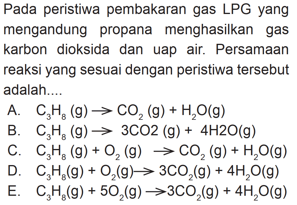 Pada peristiwa pembakaran gas LPG yang mengandung propana menghasilkan gas karbon dioksida dan uap air. Persamaan reaksi yang sesuai dengan peristiwa tersebut adalah....
A.  C3 H8(g) -> CO2(g)+H2 O(g) 
B.  C3 H8(g) -> 3 CO 2(g)+4 H 2 O(g) 
C.  C3 H8(g)+O2(g) -> CO2(g)+H2 O(g) 
D.  C3 H8(g)+O2(g) -> 3 CO2(g)+4 H2 O(g) 
E.  C3 H8(g)+5 O2(g) -> 3 CO2(g)+4 H2 O(g) 
