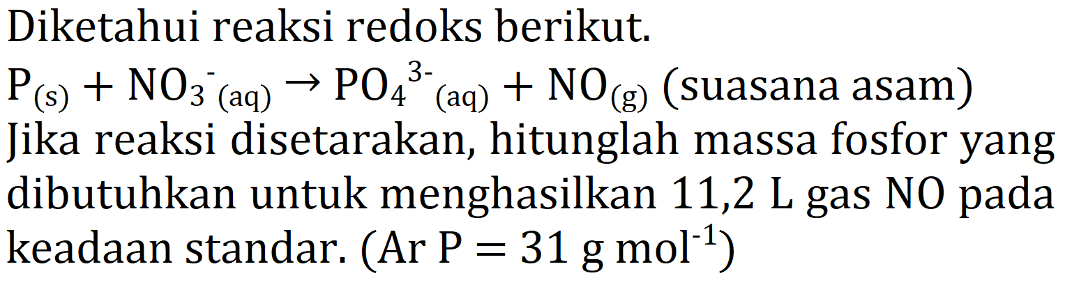 Diketahui reaksi redoks berikut.  kg(s)+NO3^- ^-(aq)  -> PO4 ^3- (aq)  +NO(g) (suasana asam) Jika reaksi disetarakan, hitunglah massa fosfor yang dibutuhkan untuk menghasilkan 11,2 L gas NO pada keadaan standar.  (A r P=31 g mol^-1)