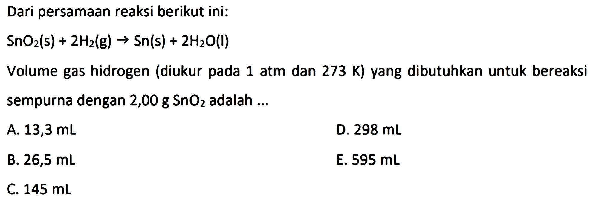 Dari persamaan reaksi berikut ini:

SnO_(2)(~s)+2 H_(2)(~g) -> Sn(s)+2 H_(2) O(l)

Volume gas hidrogen (diukur pada 1 atm dan 273 K) yang dibutuhkan untuk bereaksi sempurna dengan  2,00 ~g SnO_(2)  adalah ...
A.  13,3 ~mL 
D.  298 ~mL 
B.  26,5 ~mL 
E.  595 ~mL 
C.  145 ~mL 