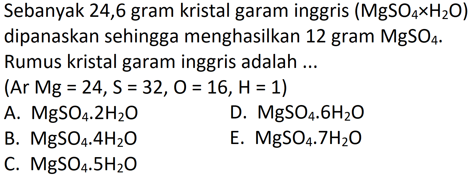 Sebanyak 24,6 gram kristal garam inggris  (MgSO_(4) x H_(2) O)  dipanaskan sehingga menghasilkan 12 gram  MgSO_(4) . Rumus kristal garam inggris adalah ...
(Ar  Mg=24, ~S=32, O=16, H=1  )
A.  MgSO_(4) . 2 H_(2) O 
D.  MgSO_(4) . 6 H_(2) O 
B.  MgSO_(4) . 4 H_(2) O 
E.  MgSO_(4) . 7 H_(2) O 
C.  MgSO_(4) . 5 H_(2) O 