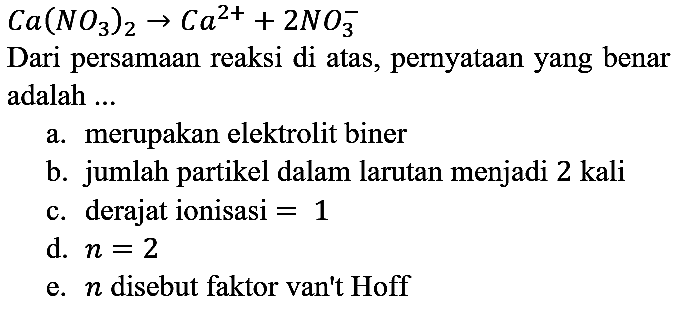 Ca(NO3)2 -> Ca^(2+) + 2NO3^-
Dari persamaan reaksi di atas, pernyataan yang benar adalah ...
a. merupakan elektrolit biner b. jumlah partikel dalam larutan menjadi 2 kali c. derajat ionisasi =1 d. n=2 e. n disebut faktor van't Hoff