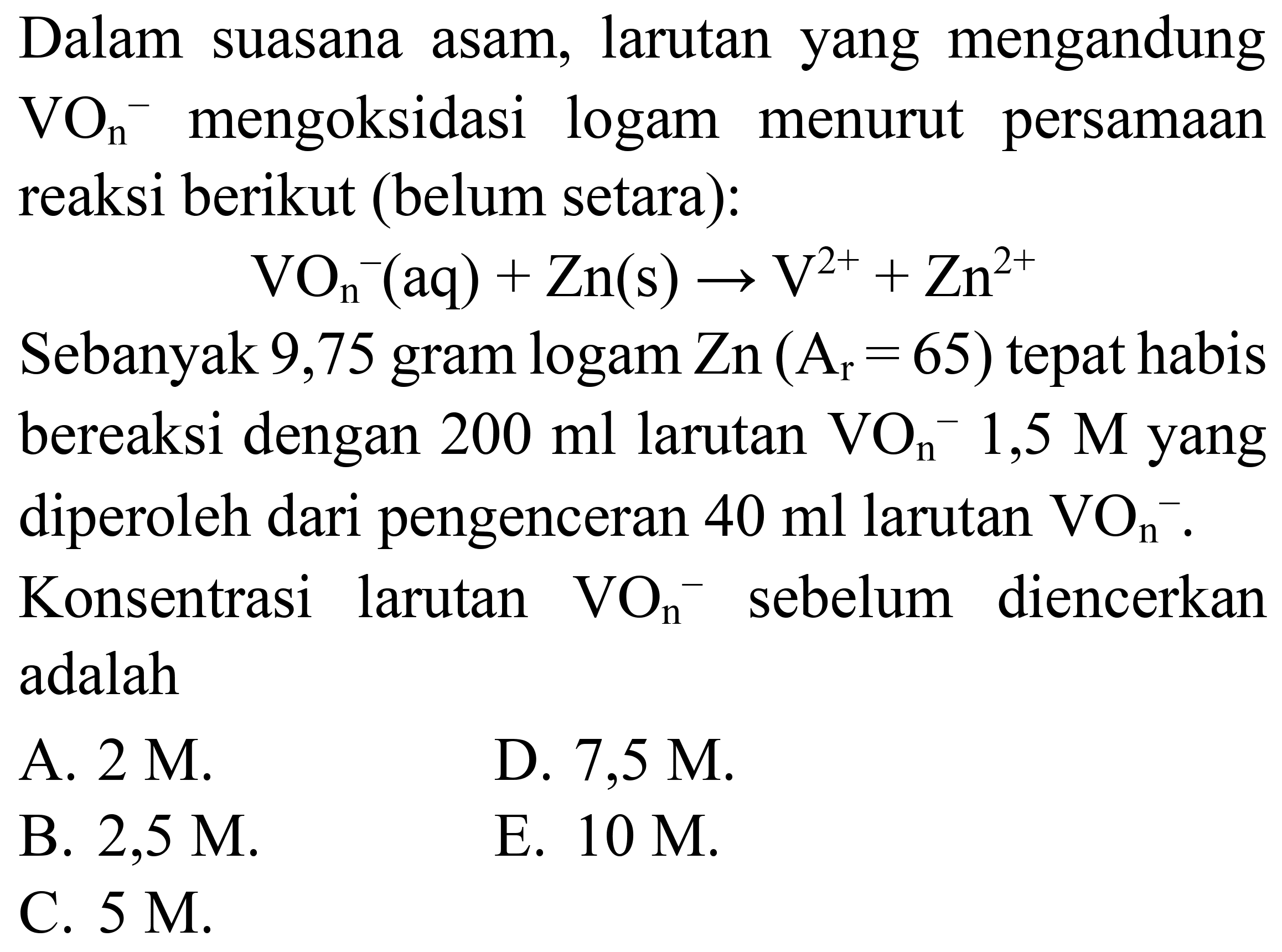 Dalam suasana asam, larutan yang mengandung  VO_(n)/( )^(-) mengoksidasi logam menurut persamaan reaksi berikut (belum setara):

VO_(n)/( )^(-)(aq)+Zn(s) -> V^(2+)+Zn^(2+)

Sebanyak 9,75 gram logam  Zn(A_(r)=65)  tepat habis bereaksi dengan  200 ml  larutan  VO_(n)^(-) 1,5 M  yang diperoleh dari pengenceran  40 ml  larutan  VO_(n)/( )^(-) . Konsentrasi larutan  VO_(n)^(-) sebelum diencerkan adalah
A.  2 M .
D.  7,5 M .
B.  2,5 M 
E.  10 M .
C.  5 M .