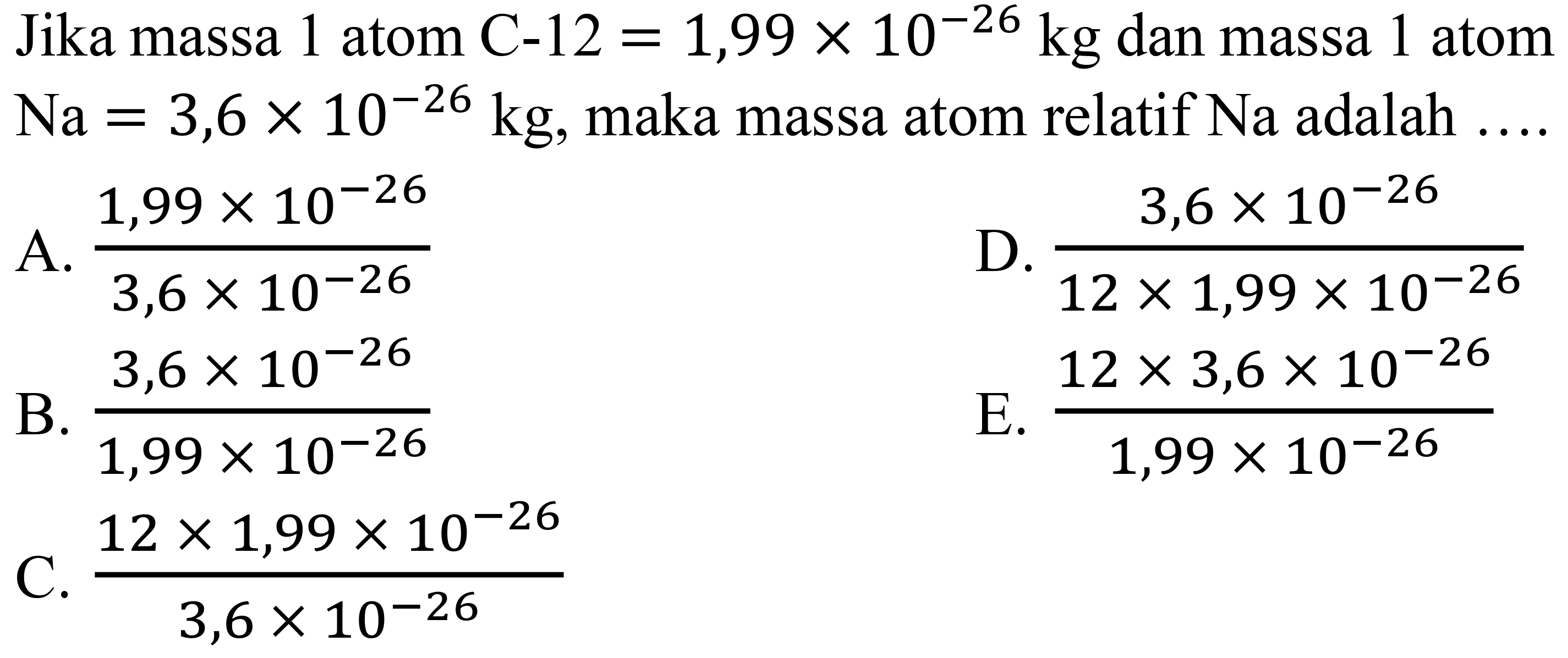Jika massa 1 atom C-12  =1,99 x 10^(-26) kg  dan massa 1 atom  Na=3,6 x 10^(-26) kg , maka massa atom relatif  Na  adalah  ... . 
A.  (1,99 x 10^(-26))/(3,6 x 10^(-26)) 
D.  (3,6 x 10^(-26))/(12 x 1,99 x 10^(-26)) 
B.  (3,6 x 10^(-26))/(1,99 x 10^(-26)) 
E.  (12 x 3,6 x 10^(-26))/(1,99 x 10^(-26)) 
C.  (12 x 1,99 x 10^(-26))/(3,6 x 10^(-26)) 