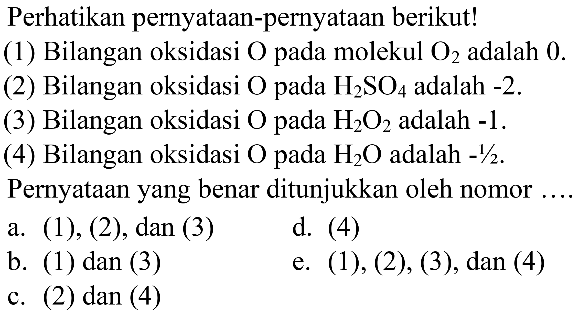 Perhatikan pernyataan-pernyataan berikut!
(1) Bilangan oksidasi  O  pada molekul  O_(2)  adalah 0 .
(2) Bilangan oksidasi  O  pada  H_(2) SO_(4)  adalah  -2 .
(3) Bilangan oksidasi  O  pada  H_(2) O_(2)  adalah  -1 .
(4) Bilangan oksidasi  O  pada  H_(2) O  adalah  -1 / 2 .
Pernyataan yang benar ditunjukkan oleh nomor
a. (1), (2), dan (3)
d. (4)
b. (1) dan (3)
e.  (1),(2),(3), dan(4) 
c. (2) dan (4)