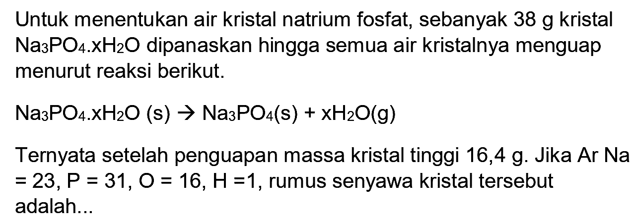 Untuk menentukan air kristal natrium fosfat, sebanyak  38 ~g  kristal  Na_(3) PO_(4) x XH_(2) O  dipanaskan hingga semua air kristalnya menguap menurut reaksi berikut.
 Na_(3) PO_(4) . xH_(2) O(s) -> Na_(3) PO_(4)(~s)+xH_(2) O(g) 
Ternyata setelah penguapan massa kristal tinggi 16,4 g. Jika Ar Na  =23, P=31, O=16, H=1 , rumus senyawa kristal tersebut adalah...