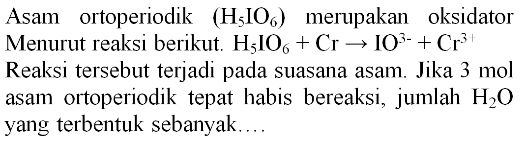 Asam ortoperiodik  (H_(5) IO_(6))  merupakan oksidator Menurut reaksi berikut.  H_(5) IO_(6)+Cr -> IO^(3-)+Cr^(3+)  Reaksi tersebut terjadi pada suasana asam. Jika  3 mol  asam ortoperiodik tepat habis bereaksi, jumlah  H_(2) O  yang terbentuk sebanyak....
