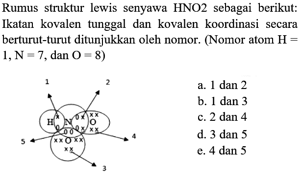 Rumus struktur lewis senyawa HNO2 sebagai berikut: Ikatan kovalen tunggal dan kovalen koordinasi secara berturut-turut ditunjukkan oleh nomor. (Nomor atom  H=   1, ~N=7, dan O=8  )
a. 1 dan 2
b. 1 dan 3
c. 2 dan 4
d. 3 dan 5
e. 4 dan 5