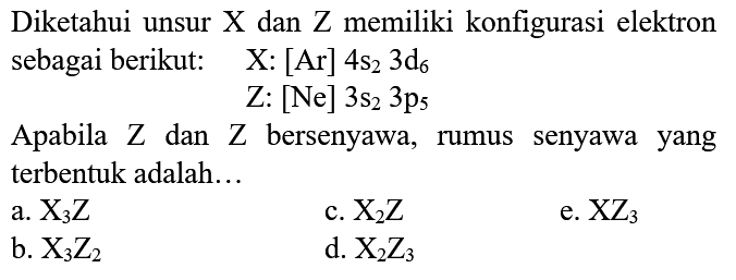 Diketahui unsur  X  dan  Z  memiliki konfigurasi elektron sebagai berikut:   X:[Ar] 4 s_(2) 3 ~d_(6) 
 Z:[Ne] 3 s_(2) 3 p_(5) 
Apabila  Z  dan  Z  bersenyawa, rumus senyawa yang terbentuk adalah...