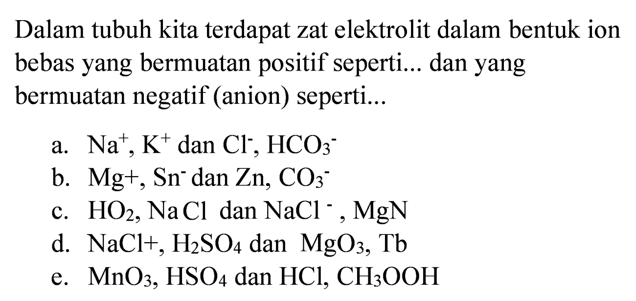 Dalam tubuh kita terdapat zat elektrolit dalam bentuk ion bebas yang bermuatan positif seperti... dan yang bermuatan negatif (anion) seperti...
a.  Na^(+), K^(+) dan  Cl^(-), HCO4^(-) 
b.  Mg+, Sn^(-) dan  Zn, CO4^(-) 
c.  HO4, NaCl  dan  NaCl^(-), MgN 
d.  NaCl+, H2 SO4  dan  MgO4, Tb 
e.  MnO4, HSO4  dan  HCl, CH2 OOH 