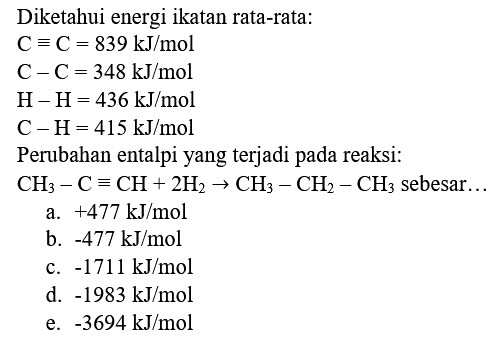 Diketahui energi ikatan rata-rata:


C=C=839 ~kJ / mol 
C-C=348 ~kJ / mol 
H-H=436 ~kJ / mol 
C-H=415 ~kJ / mol


Perubahan entalpi yang terjadi pada reaksi:  CH_(3)-C=CH+2 H_(2) -> CH_(3)-CH_(2)-CH_(3)  sebesar...