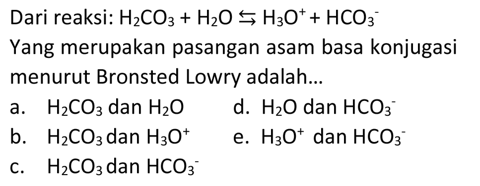 Dari reaksi:  H_(2) CO_(3)+H_(2) O right->s H_(3) O^(+)+HCO_(3)^(-) 
Yang merupakan pasangan asam basa konjugasi menurut Bronsted Lowry adalah...
a.  H_(2) CO_(3)  dan  H_(2) O 
d.  H_(2) O  dan  HCO_(3)/( )^(-) 
b.  H_(2) CO_(3)  dan  H_(3) O^(+) 
e.  H_(3) O^(+) dan  HCO_(3)/( )^(-) 
c.  H_(2) CO_(3)  dan  HCO_(3)/( )^(-) 