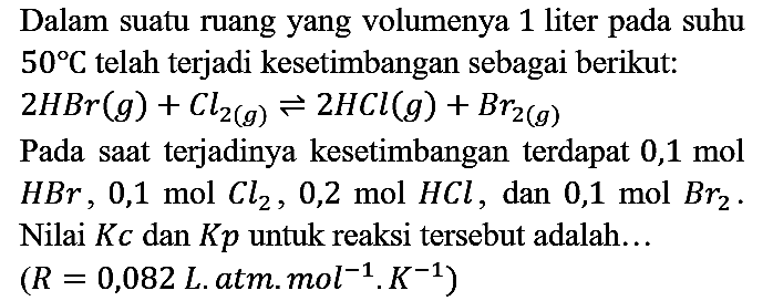Dalam suatu ruang yang volumenya 1 liter pada suhu  50 C  telah terjadi kesetimbangan sebagai berikut:  2 HBr(g)+Cl2(g)) leftharpoons 2 HCl(g)+Br_(2(g)) 
Pada saat terjadinya kesetimbangan terdapat 0,1 mol  HBr, 0,1 mol Cl l2, 0,2 mol HCl , dan 0,1 mol  Br_(2) . Nilai  K c  dan  K p  untuk reaksi tersebut adalah...  (R=0,082.  L.atm.  .mol^(-1) . K^(-1)) 