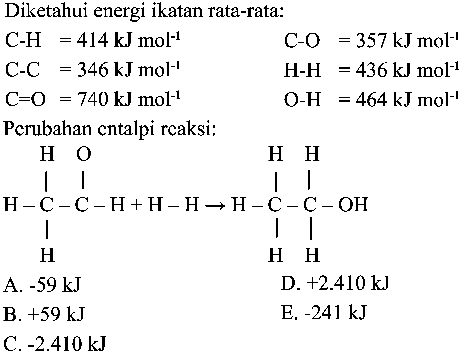 Diketahui energi ikatan rata-rata:


C-H  =414 ~kJ mol^(-1)  C-O=357 ~kJ mol^(-1) 
C-C  =346 ~kJ mol^(-1)  H-H=436 ~kJ mol^(-1) 
C=O=740 ~kJ mol^(-1)  O-H  =464 ~kJ mol^(-1)


Perubahan entalpi reaksi:
CCO
CCO