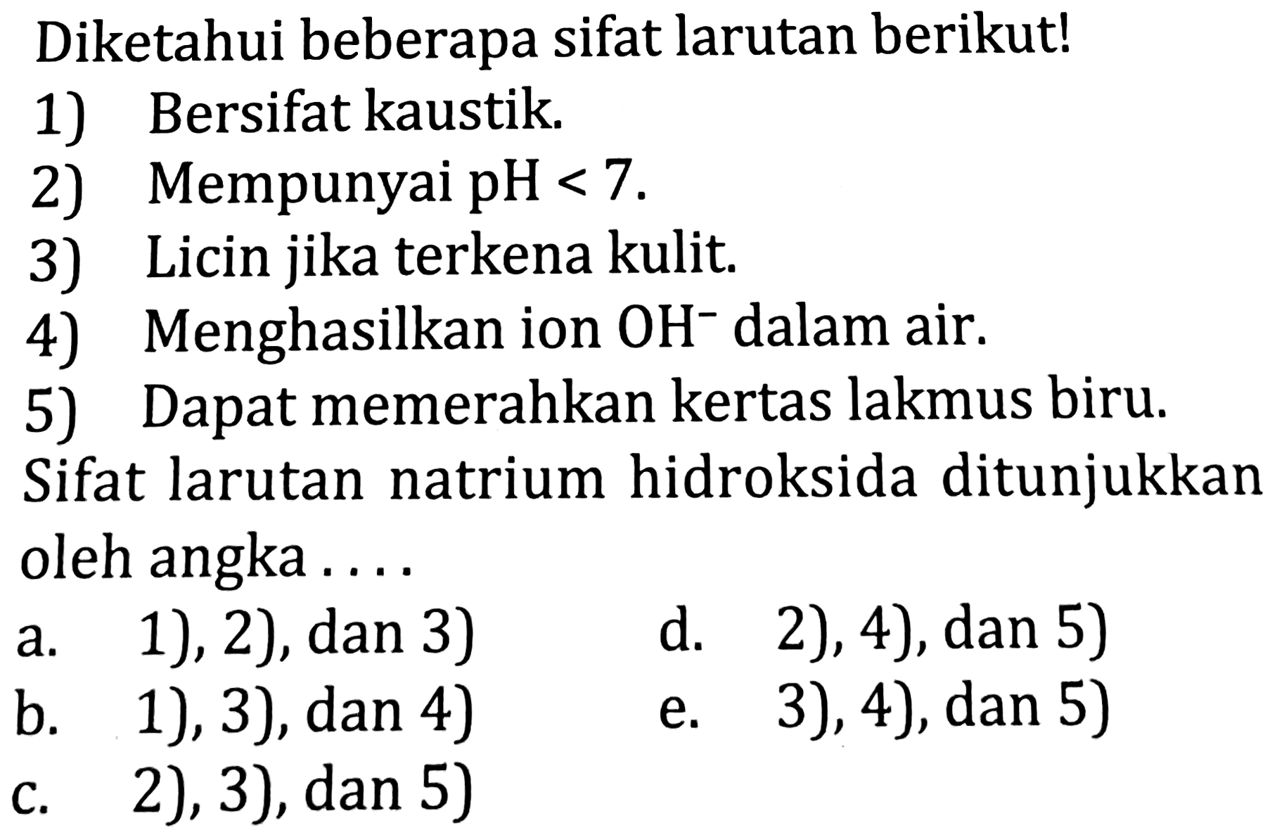 Diketahui beberapa sifat larutan berikut!
1) Bersifat kaustik.
2) Mempunyai  pH<7 .
3) Licin jika terkena kulit.
4) Menghasilkan ion  OH^(-) dalam air.
5) Dapat memerahkan kertas lakmus biru. Sifat larutan natrium hidroksida ditunjukkan oleh angka ....
a. 1), 2),  dan 3) 
d. 2), 4), dan 5)
b. 1), 3), dan 4)
e. 3), 4), dan 5)
c. 2), 3), dan 5)
