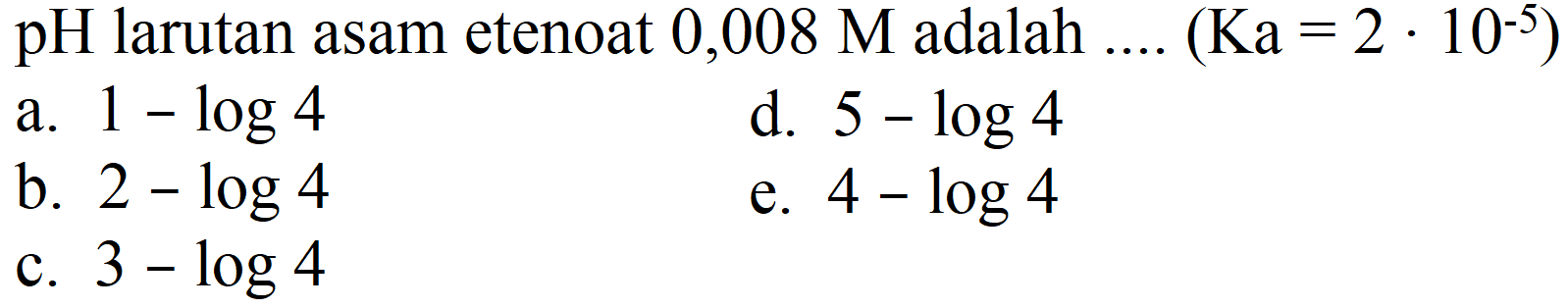 pH larutan asam etenoat  0,008 M  adalah ....  (Ka=2 . 10^(-5)) 
a.  1-log 4 
d.  5-log 4 
b.  2-log 4 
e.  4-log 4 
c.  3-log 4 