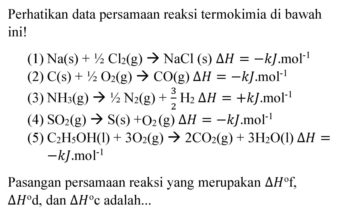 Perhatikan data persamaan reaksi termokimia di bawah ini!
(1)  Na(s)+1 / 2 Cl_(2)  (g)  -> NaCl  (s)  Delta H=-k J . mol^(-1) 
(2)  C(s)+1 / 2 O_(2)(g) -> CO  (g)  Delta H=-k J . mol^(-1) 
(3)  NH_(3)(g) -> 1 / 2 N_(2)(g)+(3)/(2) H_(2) Delta H=+k J mol^(-1) 
(4)  SO_(2)(g) -> S(s)+O_(2)  (g)  Delta H=-k J . mol^(-1) 
(5)  C_(2) H_(5) OH(l)+3 O_(2)(g) -> 2 CO_(2)(g)+3 H_(2) O(l) Delta H=   -k J . mol^(-1) 
Pasangan persamaan reaksi yang merupakan  Delta H f ,  Delta H d , dan  Delta H c  adalah...