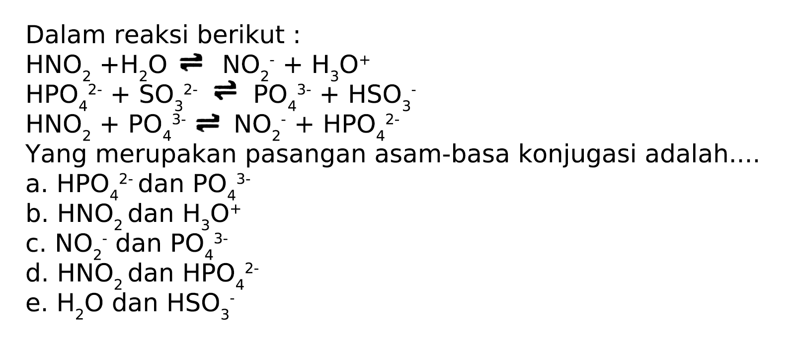 Dalam reaksi berikut:
 HNO2+H2O <--> NO2^-+H3 O^+ 
 HPO4^2-+SO3^2- <--> PO4^3-+HSO3^- 
 HNO2^{4)+PO4^3- <--> NO2^-4+HPO4^2- 
Yang merupakan pasangan asam-basa konjugasi adalah....
a.  HPO4^2-  dan  PO4^3- 
b.  HNO2  dan  H3 O^+ 
c.  NO2^- dan  PO4^3- 
d.  HNO2  dan  HPO4^2- 
e.  H2O  dan  HSO3^-4 