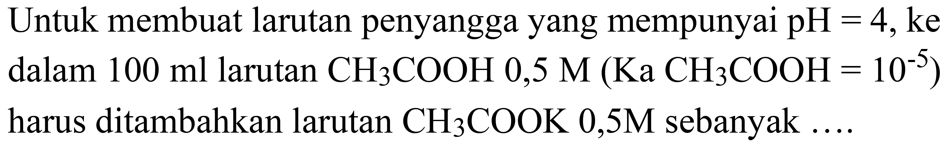 Untuk membuat larutan penyangga yang mempunyai  pH=4, ke  dalam  100 ml  larutan  CH_(3) COOH 0,5 M(Ka  CH_(3) COOH=10^(-5))  harus ditambahkan larutan  CH_(3) COOK 0,5 M  sebanyak  ... .