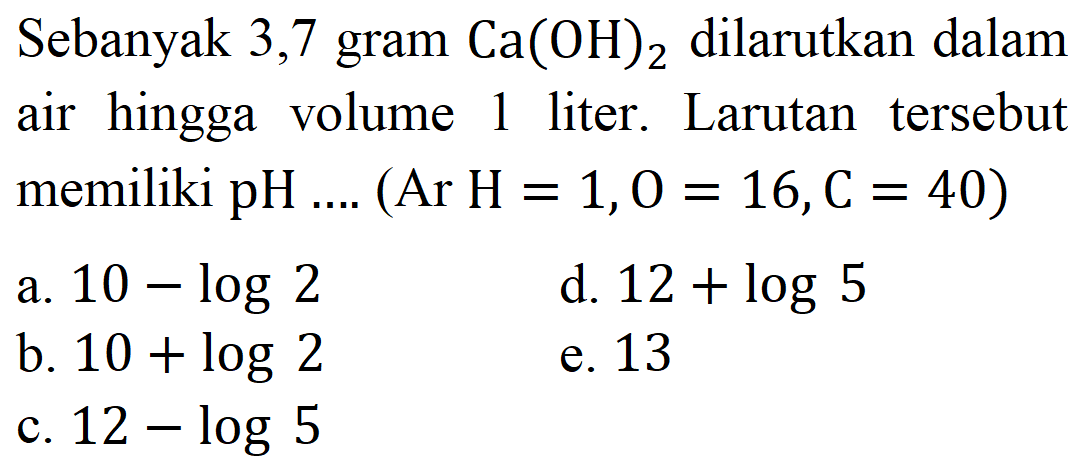 Sebanyak 3, 7 gram  Ca(OH)_(2)  dilarutkan dalam air hingga volume 1 liter. Larutan tersebut memiliki pH .... (Ar  H=1, O=16, C=40) 
a.  10-log 2 
d.  12+log 5 
b.  10+log 2 
e. 13
c.  12-log 5 
