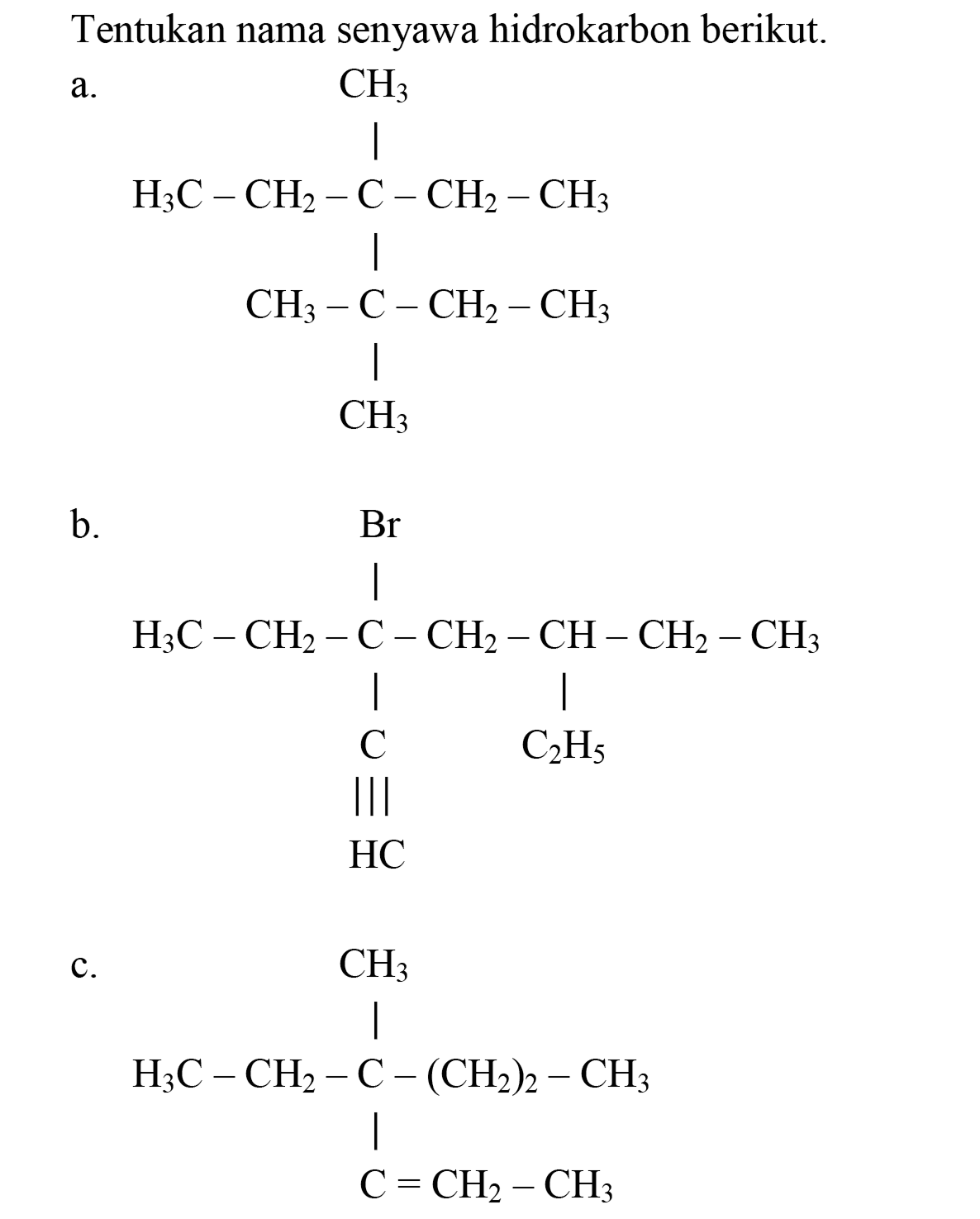 Tentukan nama senyawa hidrokarbon berikut.
a. CH3 
| 
H3C - CH2 - C - CH2 - CH3 
| 
CH3 - CH - CH2 - CH3 
| 
CH3 
b.
Br 
| 
H3C - CH2 - C - CH2 - CH - CH2 - CH3 
| | 
C C2H5 
||| 
HC 
C. CH3 
| 
H2C - CH2 - C - (CH2)2 - CH3 
| 
C = CH2 - CH3 