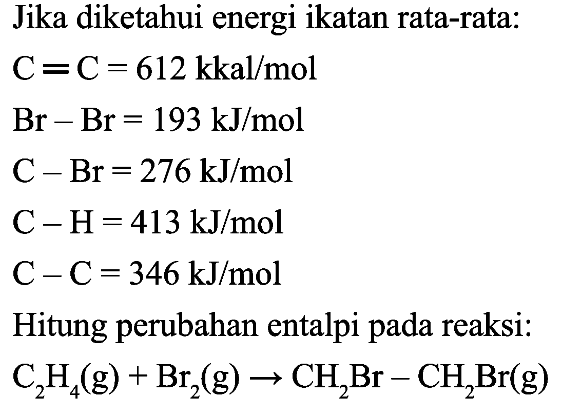 Jika diketahui energi ikatan rata-rata:


C=C=612 kkal / mol 
Br-Br=193 ~kJ / mol 
C-Br=276 ~kJ / mol 
C-H=413 ~kJ / mol 
C-C=346 ~kJ / mol


Hitung perubahan entalpi pada reaksi:

C_(2) H_(4)(g)+Br_(2)(g) -> CH_(2) Br-CH_(2) Br(g)
