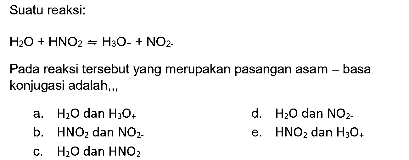 Suatu reaksi:

H2 O+HNO2 rightharpoons H3 O_(+)+NO2-)

Pada reaksi tersebut yang merupakan pasangan asam - basa konjugasi adalah, ,
a.  H2 O  dan  H3 O_(+) 
d.  H2 O  dan  NO2-) 
b.  HNO2  dan  NO2 
e.  HNO2  dan  H3 O_(+) 
c.  H2 O  dan  HNO2 