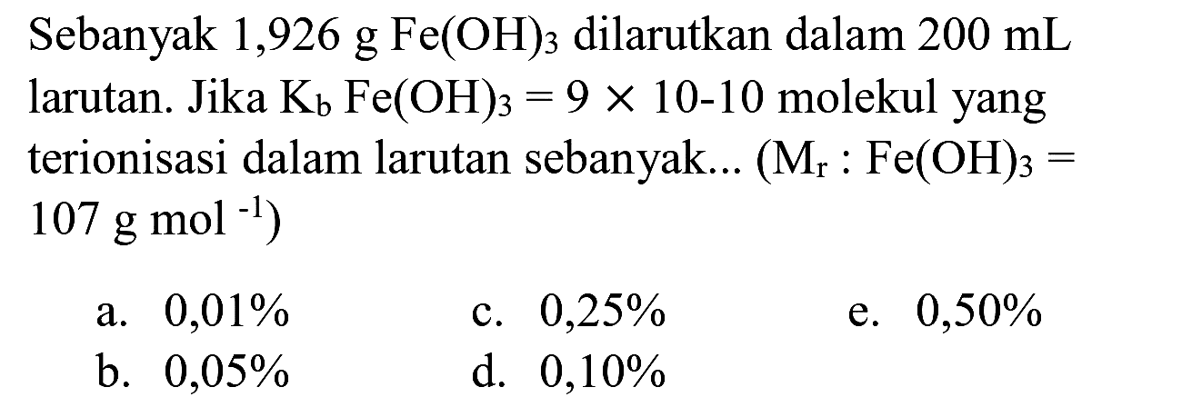 Sebanyak 1,926 g Fe(OH)  { )_(3)  dilarutkan dalam  200 ~mL  larutan. Jika  K_(b) Fe(OH)_(3)=9 x 10-10  molekul yang terionisasi dalam larutan sebanyak...  (M_(r): Fe(OH)_(3)=.   107 ~g ~mol^(-1)  )
a.  0,01 % 
c.  0,25 % 
e.  0,50 % 
b.  0,05 % 
d.  0,10 % 