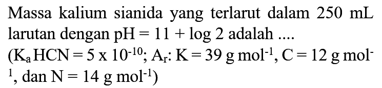 Massa kalium sianida yang terlarut dalam  250 mL  larutan dengan  pH=11+log 2  adalah ....  (Ka HCN=5 x 10^(-10) ; A(r): K=39 g mol^(-1), C=12 g mol^(-).   1, dan N=14 g mol^(-1)  )