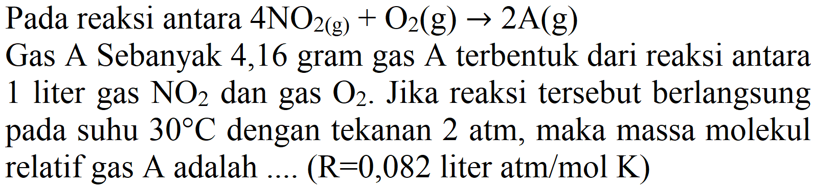 Pada reaksi antara 4NO2 (g) + O2 (g) -> 2A (g) Gas A Sebanyak 4,16 gram gas A terbentuk dari reaksi antara 1 liter gas NO2 dan gas O2. Jika reaksi tersebut berlangsung pada suhu 30 C dengan tekanan 2 atm, maka massa molekul relatif gas A adalah .... (R=0,082 liter atm/mol K)